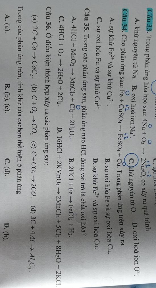 _ -2
Câu 33. Trong phản ứng hóa học sau: 4Na+O_2to 2Na_2O , có xảy ra quá trình
A. khử nguyên tử Na. B. oxi hoá ion Na^+. C. khử nguyên tử O. D. oxi hoá ion O^(2-).
+2 +2
Câu 34. Cho phản ứng sau: Fe+CuSO_4to FeSO_4+Cu. Trong phản ứng trên xảy ra
A. sự khử Fe^(2+) và sự khử Cu^(2+).
B. sự oxi hóa Fe và sự oxi hóa Cu.
C. sự oxi hóa Fe và sự khử Cu^(2+). D. sự khử Fe^(2+) và sự oxi hóa Cu.
Câu 35. Trong các phản ứng sau, phản ứng nào HCl đóng vai trò là chất oxi hóa?
。
A. 4HCl+MnO_2to MnCl_2+Cl_2+2H_2O.. B. 2HCl+Feto FeCl_2+H_2.
C. 4HCl+O_2to 2H_2O+2Cl_2. D. 16HCl+2KMnO_4to 2MnCl_2+5Cl_2+8H_2O+2KCl.
Câu 36. Ở điều kiện thích hợp xảy ra các phản ứng sau:
(a) 2C+Cato CaC_2. (b) C+O_2to CO_2 (c) C+CO_2to 2CO. (d) 3C+4Alto Al_4C_3.
Trong các phản ứng trên, tính khử của cacbon thể hiện ở phản ứng
A. (a). B. (b), (c). C. (d). D. (b).