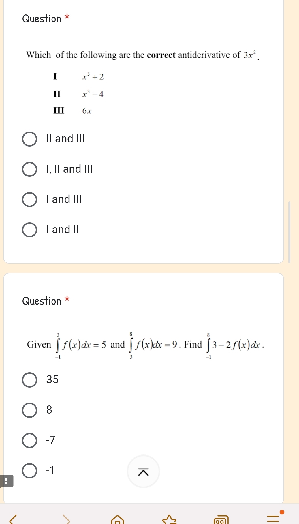 Question *
Which of the following are the correct antiderivative of 3x^2.
I x^3+2
II x^3-4
III 6x
II and III
I, II and III
I and III
I and II
Question *
Given ∈tlimits _(-1)^3f(x)dx=5 and ∈tlimits _3^8f(x)dx=9. Find ∈tlimits _(-1)^83-2f(x)dx.
35
8
-7
-1