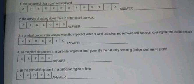 R_ 
2. the activity of cutting down trees in order to sell the wood 
N I L G G G ANSWER_ 
3. a gradual process that occurs when the impact of water or wind detaches and removes soil particles, causing the soil to deteriorate 
SWER_ 
4. all the plant life present in a particular region or time, generally the naturally occurring (indigenous) native plants 
A R F 0 L ANSWER_ 
5. all the animal life present in a particular region or time 
A N U F A ANSWER_