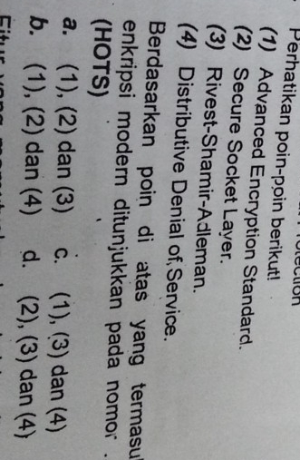 Perhatikan poin-poin berikut!
(1) Advanced Encryption Standard.
(2) Secure Socket Layer.
(3) Rivest-Shamir-Adleman.
(4) Distributive Denial of Service.
Berdasarkan poin di atas yang termasu
enkripsi modern ditunjukkan pada nomor .
(HOTS)
a. (1), (2) dan (3) c. (1), (3) dan (4)
b. (1), (2) dan (4) d. (2), (3) dan (4)