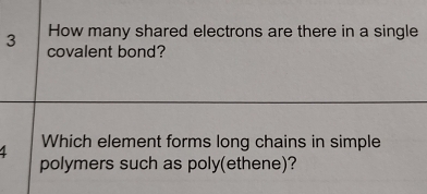 How many shared electrons are there in a single
3 covalent bond? 
4 Which element forms long chains in simple 
polymers such as poly(ethene)?