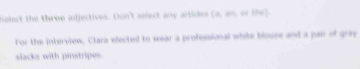 Select the three adjectives. Don't select any articles (a,an “ f'(x)
For the interview, Clara elected to wear a professional white blouse and a pair of gray 
slacks with pinstripes.