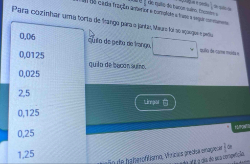 açoógue e pediu  1/4  de quilo de
overline 5 de quilo de bacon suíno. Encontre a
mal de cada fração anterior e complete a frase a seguir corretamente
Para cozinhar uma torta de frango para o jantar, Mauro foi ao açougue e pediu
0,06
quilo de peito de frango, quilo de came moída e
0,0125
quilo de bacon suíno.
0,025
2,5
Limpar
0,125
10 PONTO
0,25
1,25
a terofilismo, Vinicis precisa emagrece  2/5  de
do até o dia de sua competição.