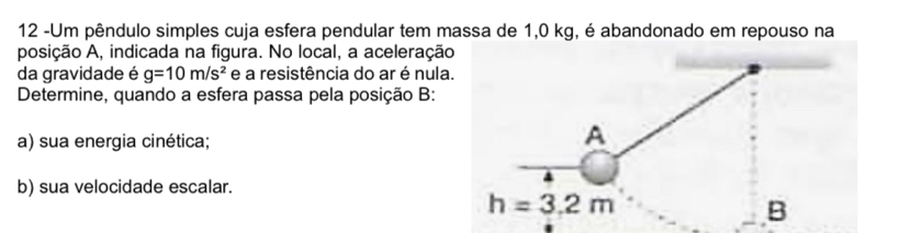 12 -Um pêndulo simples cuja esfera pendular tem massa de 1,0 kg, é abandonado em repouso na 
posição A, indicada na figura. No local, a aceleração 
da gravidade é g=10m/s^2 e a resistência do ar é nula. 
Determine, quando a esfera passa pela posição B: 
a) sua energia cinética; 
A 
b) sua velocidade escalar.
h=3.2m
B