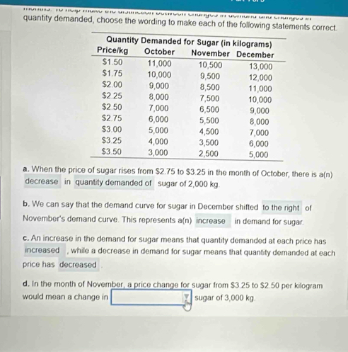 quantity demanded, choose the wording to make each of the following statements correct.
a. When the price of sugar rises from $2.75 to $3.25 in the month of October, there is a(n)
decrease in quantity demanded of sugar of 2,000 kg.
b. We can say that the demand curve for sugar in December shifted to the right of
November's demand curve. This represents a(n) increase in demand for sugar.
c. An increase in the demand for sugar means that quantity demanded at each price has
increased , while a decrease in demand for sugar means that quantity demanded at each
price has decreased
d. In the month of November, a price change for sugar from $3.25 to $2.50 per kilogram
would mean a change in sugar of 3,000 kg