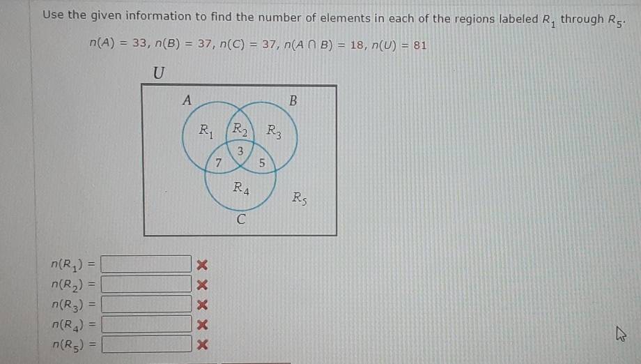 Use the given information to find the number of elements in each of the regions labeled R_1 through R_5.
n(A)=33, n(B)=37, n(C)=37, n(A∩ B)=18, n(U)=81
U
A
B
R_1 R_2 R_3
3
7 5
R_4
R_5
C
n(R_1)=□ ×
n(R_2)=□ ×
n(R_3)=□
n(R_4)=□ x
n(R_5)=□ x