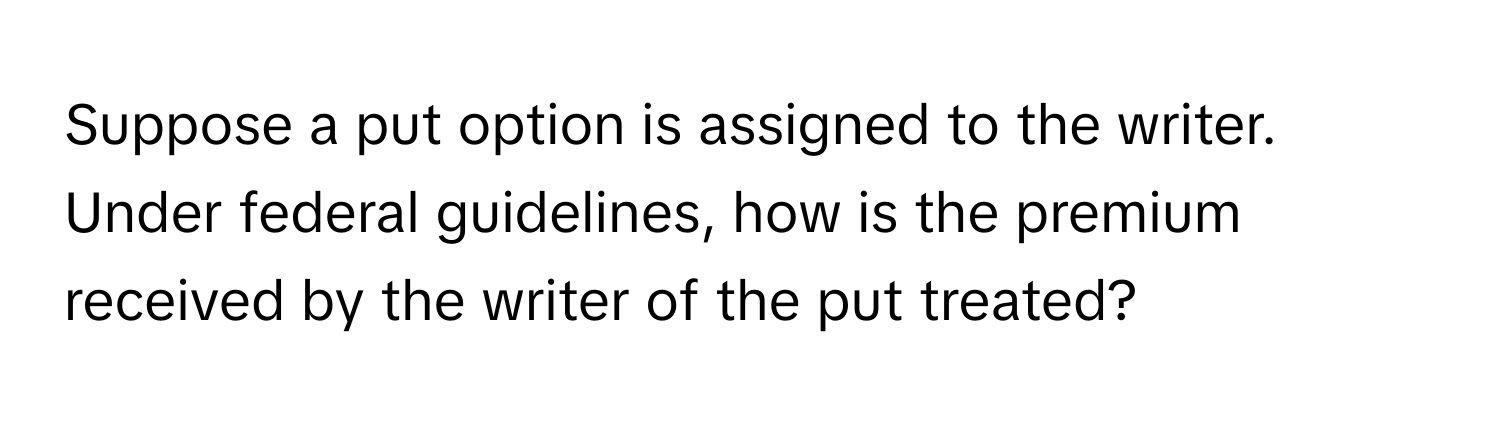 Suppose a put option is assigned to the writer. Under federal guidelines, how is the premium received by the writer of the put treated?