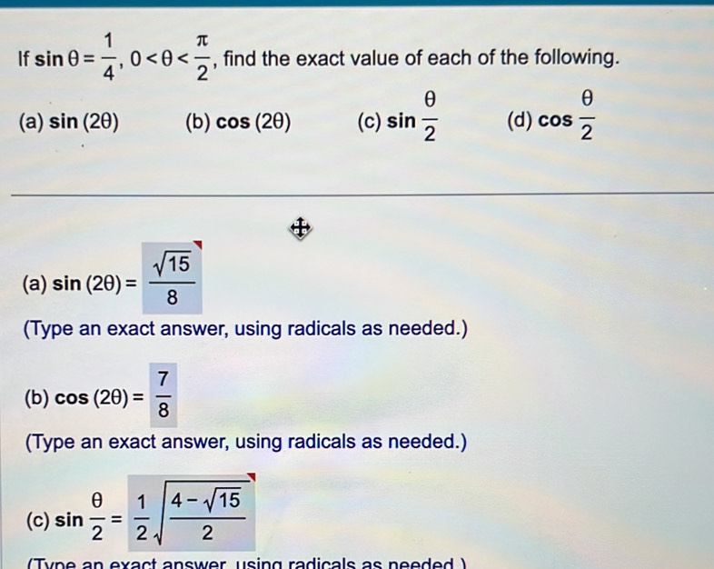 If sin θ = 1/4 , 0 , find the exact value of each of the following. 
(a) sin (2θ ) (b) cos (2θ ) (c) sin  θ /2  (d) cos  θ /2 
(a) sin (2θ )= sqrt(15)/8 
(Type an exact answer, using radicals as needed.) 
(b) cos (2θ )= 7/8 
(Type an exact answer, using radicals as needed.) 
(c) sin  θ /2 = 1/2 sqrt(frac 4-sqrt 15)2
(Tyne an exact answer using radicals as needed )