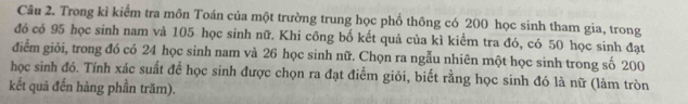 Trong kỉ kiểm tra môn Toán của một trường trung học phồ thông có 200 học sinh tham gia, trong 
đó có 95 học sinh nam và 105 học sinh nữ. Khi công bố kết quả của kì kiểm tra đó, có 50 học sinh đạt 
điểm giỏi, trong đó có 24 học sinh nam và 26 học sinh nữ. Chọn ra ngẫu nhiên một học sinh trong số 200
học sinh đó. Tính xác suất để học sinh được chọn ra đạt điểm giỏi, biết rằng học sinh đó là nữ (làm tròn 
kết quả đến hàng phần trăm).