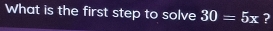 What is the first step to solve 30=5x ?