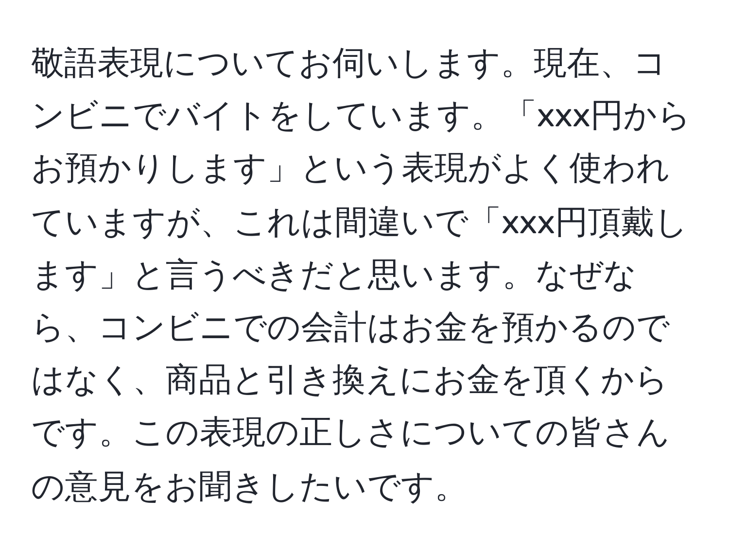 敬語表現についてお伺いします。現在、コンビニでバイトをしています。「xxx円からお預かりします」という表現がよく使われていますが、これは間違いで「xxx円頂戴します」と言うべきだと思います。なぜなら、コンビニでの会計はお金を預かるのではなく、商品と引き換えにお金を頂くからです。この表現の正しさについての皆さんの意見をお聞きしたいです。