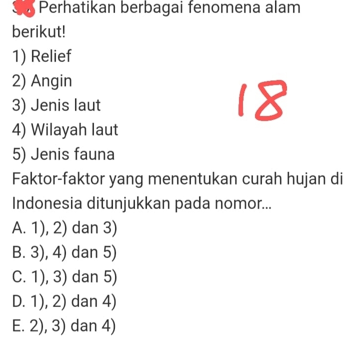 Perhatikan berbagai fenomena alam
berikut!
1) Relief
2) Angin
3) Jenis laut
4) Wilayah laut
5) Jenis fauna
Faktor-faktor yang menentukan curah hujan di
Indonesia ditunjukkan pada nomor...
A. 1), 2) dan 3)
B. 3), 4) dan 5)
C. 1), 3) dan 5)
D. 1), 2) dan 4)
E. 2), 3) dan 4)