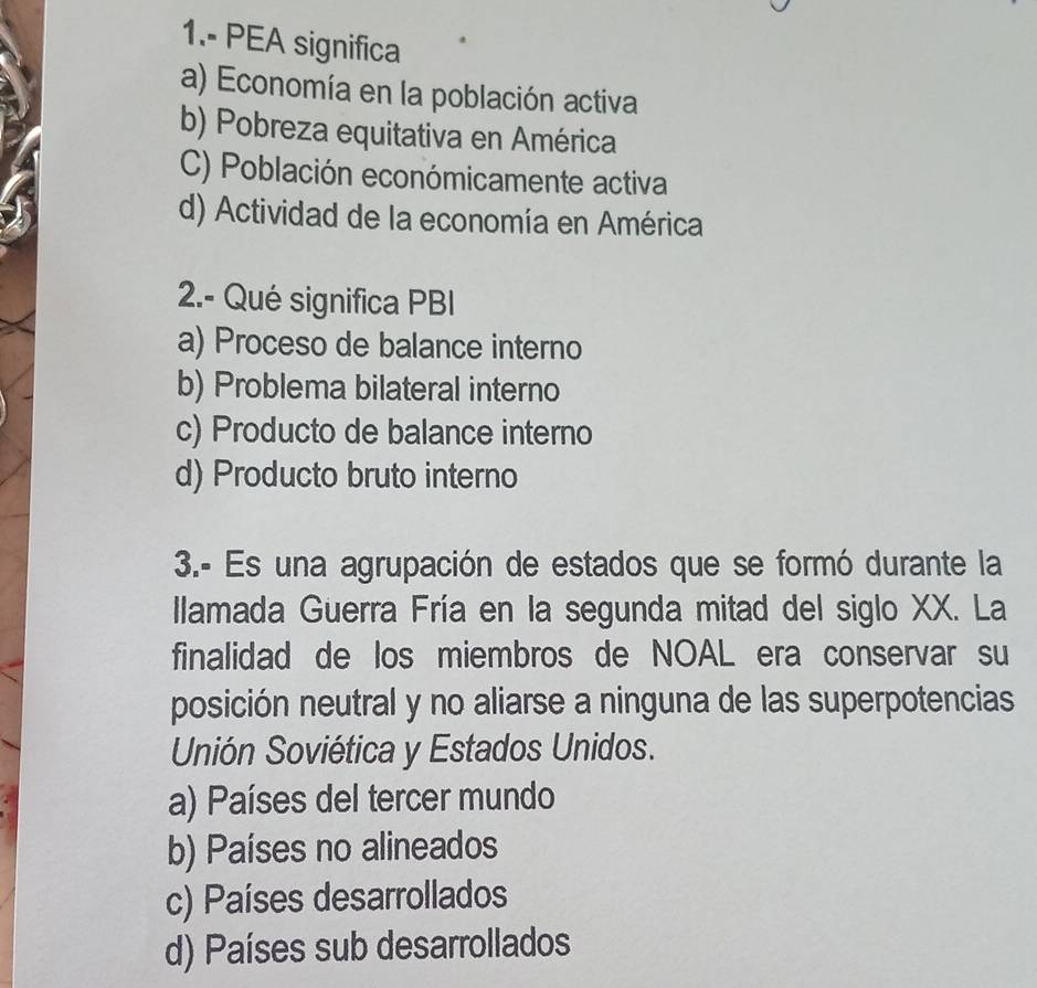 1.- PEA significa
a) Economía en la población activa
b) Pobreza equitativa en América
C) Población económicamente activa
d) Actividad de la economía en América
2.- Qué significa PBI
a) Proceso de balance interno
b) Problema bilateral interno
c) Producto de balance interno
d) Producto bruto interno
3.- Es una agrupación de estados que se formó durante la
llamada Guerra Fría en la segunda mitad del siglo XX. La
finalidad de los miembros de NOAL era conservar su
posición neutral y no aliarse a ninguna de las superpotencias
Unión Soviética y Estados Unidos.
a) Países del tercer mundo
b) Países no alineados
c) Países desarrollados
d) Países sub desarrollados