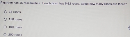 A garden has 15 rose bushes. If each bush has 8-12 roses, about how many roses are there?
15 roses
150 roses
100 roses
200 roses