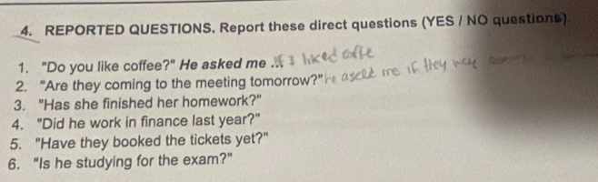 REPORTED QUESTIONS. Report these direct questions (YES / NO questions) 
1. "Do you like coffee?" He asked me 
2. "Are they coming to the meeting tomorrow?" 
3. "Has she finished her homework?" 
4. "Did he work in finance last year?" 
5. "Have they booked the tickets yet?" 
6. "Is he studying for the exam?"