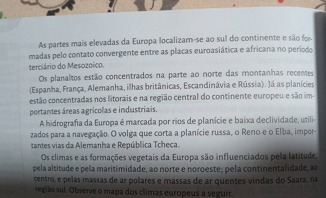 As partes mais elevadas da Europa localizam-se ao sul do continente e são for- 
madas pelo contato convergente entre as placas euroasiática e africana no período 
terciário do Mesozoico. 
Os planaltos estão concentrados na parte ao norte das montanhas recentes 
(Espanha, França, Alemanha, ilhas britânicas, Escandinávia e Rússia). Já as planícies 
estão concentradas nos litorais e na região central do continente europeu e são im- 
portantes áreas agrícolas e industriais. 
A hidrografia da Europa é marcada por rios de planície e baixa declividade, utili- 
zados para a navegação. O volga que corta a planície russa, o Reno e o Elba, impor- 
tantes vias da Alemanha e República Tcheca. 
Os climas e as formações vegetais da Europa são influenciados pela latitude, 
pela altitude e pela maritimidade, ao norte e noroeste; pela continentalidade, ao 
centro, e pelas massas de ar polares e massas de ar quentes vindas do Saara, na 
segião sul. Observe o mapa dos climas europeus a seguir.