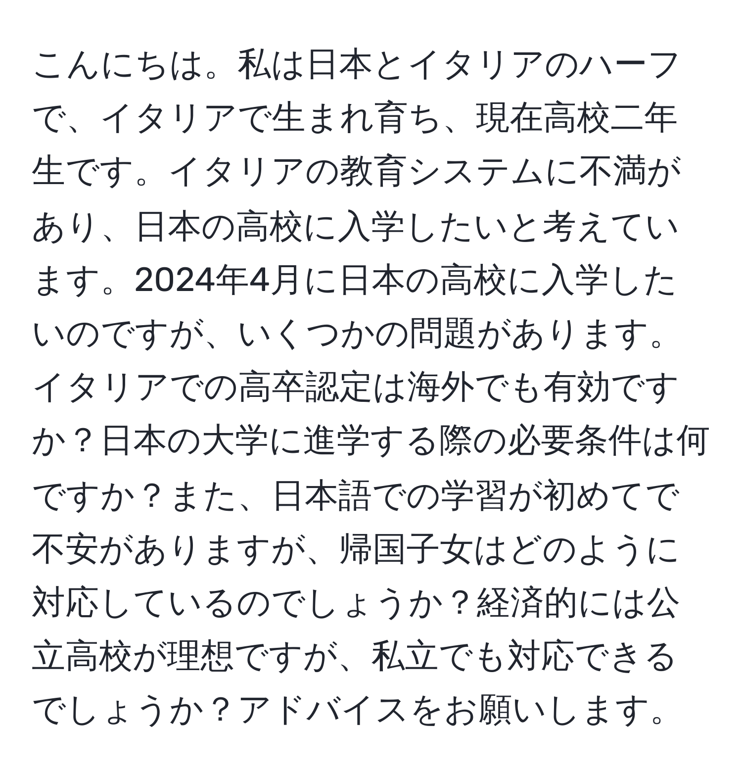 こんにちは。私は日本とイタリアのハーフで、イタリアで生まれ育ち、現在高校二年生です。イタリアの教育システムに不満があり、日本の高校に入学したいと考えています。2024年4月に日本の高校に入学したいのですが、いくつかの問題があります。イタリアでの高卒認定は海外でも有効ですか？日本の大学に進学する際の必要条件は何ですか？また、日本語での学習が初めてで不安がありますが、帰国子女はどのように対応しているのでしょうか？経済的には公立高校が理想ですが、私立でも対応できるでしょうか？アドバイスをお願いします。