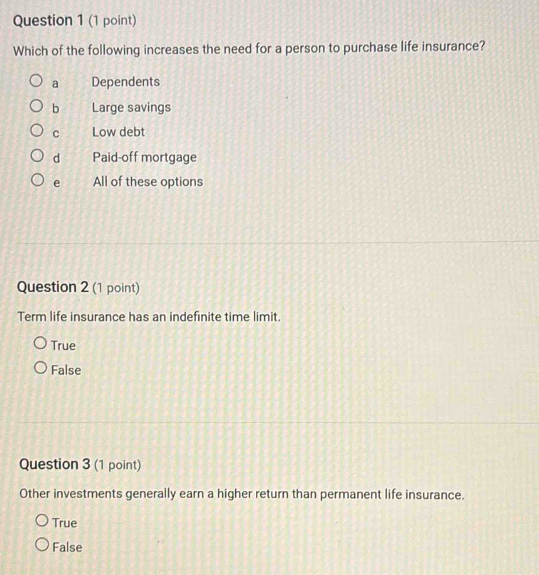 Which of the following increases the need for a person to purchase life insurance?
a Dependents
b Large savings
C Low debt
d Paid-off mortgage
e All of these options
Question 2 (1 point)
Term life insurance has an indefinite time limit.
True
False
Question 3 (1 point)
Other investments generally earn a higher return than permanent life insurance.
True
False