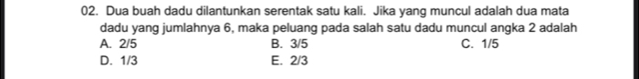 Dua buah dadu dilantunkan serentak satu kali. Jika yang muncul adalah dua mata
dadu yang jumlahnya 6, maka peluang pada salah satu dadu muncul angka 2 adalah
A. 2/5 B. 3/5 C. 1/5
D. 1/3 E. 2/3