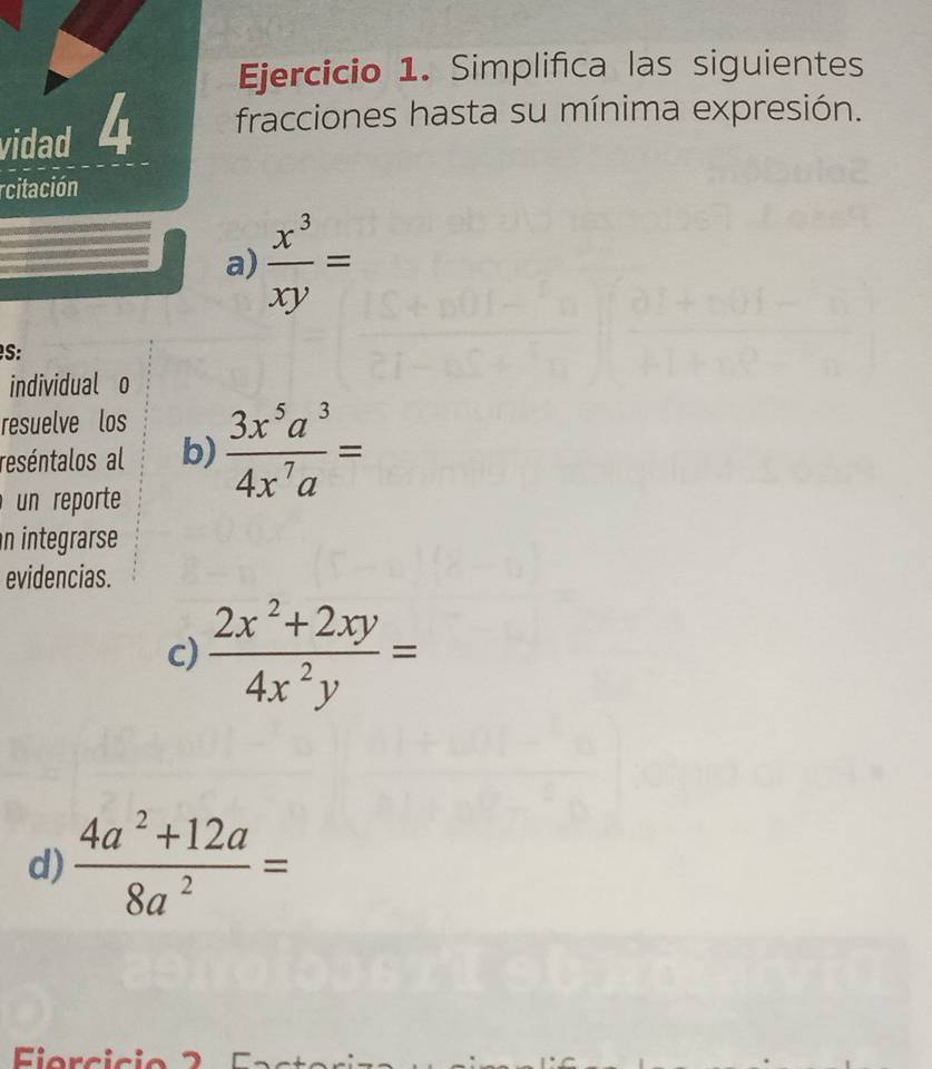 Simplifica las siguientes 
vidad 4 fracciones hasta su mínima expresión. 
rcitación 
a)  x^3/xy =
S: 
individual o 
resuelve los 
reséntalos al b)  3x^5a^3/4x^7a =
un reporte 
n integrarse 
evidencias. 
c)  (2x^2+2xy)/4x^2y =
d)  (4a^2+12a)/8a^2 =