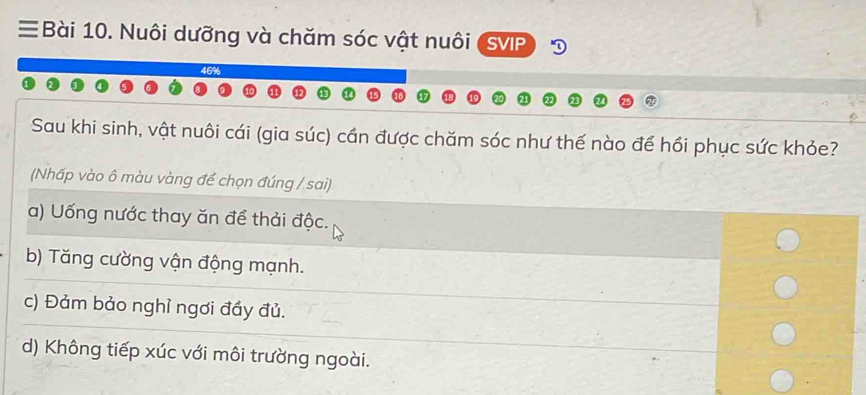 ≡Bài 10. Nuôi dưỡng và chăm sóc vật nuôi SVIP
46%
Sau khi sinh, vật nuôi cái (gia súc) cần được chăm sóc như thế nào để hồi phục sức khỏe?
(Nhấp vào ô màu vàng để chọn đúng / sai)
a) Uống nước thay ăn để thải độc.
b) Tăng cường vận động mạnh.
c) Đảm bảo nghỉ ngơi đầy đủ.
d) Không tiếp xúc với môi trường ngoài.