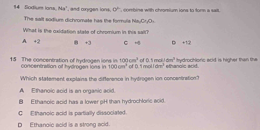 Sodium ions, Na*, and oxygen ions, O^(2-) , combine with chromium ions to form a salt.
The salt sodium dichromate has the formula Na_2Cr_2O_7. 
What is the oxidation state of chromium in this salt?
A +2 B +3 C +6 D +12
15 The concentration of hydrogen ions in 100cm^3 of 0.1mol/dm^3 hydrochloric acid is higher than the
concentration of hydrogen ions in 100cm^3 of 0.1mol/dm^3 ethanoic acid.
Which statement explains the difference in hydrogen ion concentration?
A Ethanoic acid is an organic acid.
B Ethanoic acid has a lower pH than hydrochloric acid.
C Ethanoic acid is partially dissociated.
D Ethanoic acid is a strong acid.