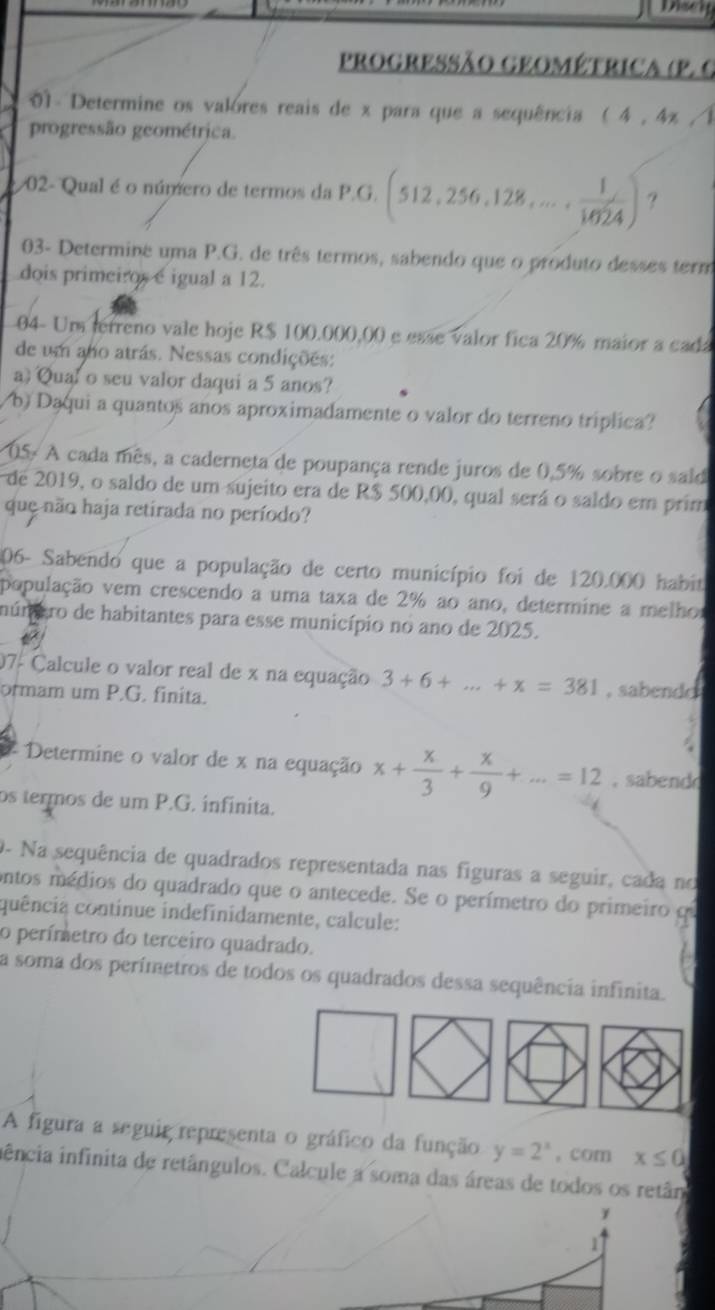 Disei
ProGRESSão GEOMétrica (P. C
01 - Determine os valores reais de x para que a sequência (4,4x)
progressão geométrica.
02- Qual é o número de termos da P.G. (512,256,128,..., 1/1024 ) ?
03- Determine uma P.G. de três termos, sabendo que o produto desses term
dois primeiros e igual a 12.
04- Um terreno vale hoje R$ 100.000,00 e esse valor fica 20% maior a cada
de um ano atrás. Nessas condições:
a) Qual o seu valor daqui a 5 anos?
b) Dąqui a quantos anos aproximadamente o valor do terreno triplica?
05- A cada mês, a caderneta de poupança rende juros de 0.5% sobre o said
de 2019, o saldo de um sujeito era de R$ 500,00, qual será o saldo em prim
que não haja retirada no período?
206- Sabendo que a população de certo município foi de 120.000 habit
população vem crescendo a uma taxa de 2% ao ano, determine a melho
múnaro de habitantes para esse município no ano de 2025.
07- Calcule o valor real de x na equação 3+6+...+x=381
ormam um P.G. finita. , sabendo
# Determine o valor de x na equação x+ x/3 + x/9 +...=12 ,  sabend
os termos de um P.G. infinita.
O- Na sequência de quadrados representada nas figuras a seguir, cada no
ontos médios do quadrado que o antecede. Se o perímetro do primeiro qe
quência continue indefinidamente, calcule:
o perímetro do terceiro quadrado.
a soma dos perímetros de todos os quadrados dessa sequência infinita.
A figura a seguir representa o gráfico da função y=2^x , com x≤ 0
iência infinita de retângulos. Calcule a soma das áreas de todos os retân
1