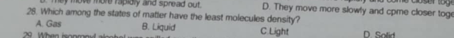 hey move more rapidly and spread out. D. They move more slowly and cpme closer toge
28. Which among the states of matter have the least molecules density?
A. Gas B. Liquid C.Light
29 When isonmny a c D. Solid