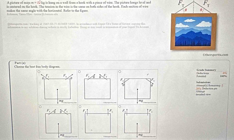 A picture of mass m=12kg is hung on a wall from a hook with a piece of wire. The picture hangs level and
is centered on the hook. The tension in the wire is the same on both sides of the hook. Each section of wire
F_T F_T
makes the same angle with the horizontal. Refer to the figure.
Rabumson, Tamia Elise - tamiar @clemson.edu
thempertta.com - tracking id 2S67-3D-77-40-94EF-54095. In accordance with Expert TA's Terms of Service copying this
information to aay solutions sharing wobsite is strictly forbidden. Doing so may result in termination of your Expert TA Account
com
Part (a)
Choose the best free body diagram. Grade Summary
1
Deductions 0%
Potential 100%
F_T
F_T
Submissions
0 Attempt(s) Remaining 5
20% Deduction per
Attempt
detailed view
mg_