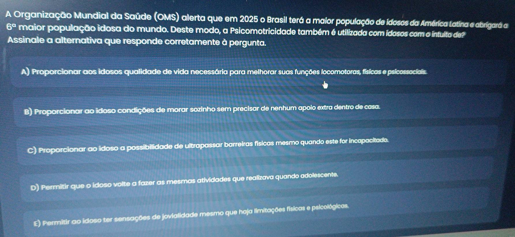 A Organização Mundial da Saúde (OMS) alerta que em 2025 o Brasil terá a maior população de idosos da América Latina e abrigará a
6° maior população idosa do mundo. Deste modo, a Psicomotricidade também é utilizada com ídosos com o intuito de?
Assinale a alternativa que responde corretamente à pergunta.
A) Proporcionar aos idosos qualidade de vida necessária para melhorar suas funções locomotoras, físicas e psicossociais.
B) Proporcionar ao idoso condições de morar sozinho sem precisar de nenhum apoio extra dentro de casa.
C) Proporcionar ao idoso a possibilidade de ultrapassar barreiras físicas mesmo quando este for incapacitado.
D) Permitir que o idoso volte a fazer as mesmas atividades que realizava quando adolescente.
E) Permitir ao idoso ter sensações de jovialidade mesmo que haja limitações físicas e psicológicas.