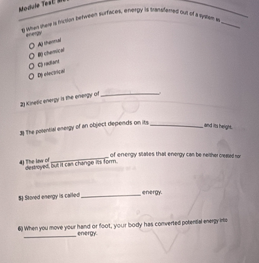 Mo du le st 
1) When there is friction between surfaces, energy is transferred out of a system as__
energy
Af thermal
B) chemical
C) radiant
D) electrical
2) Kinetic energy is the energy of_
、
3) The potential energy of an object depends on its_
and its height.
of energy states that energy can be neither created nor
4) The law of
_
destroyed, but it can change its form.
5) Stored energy is called_
energy.
6) When you move your hand or foot, your body has converted potential energy into
_energy.