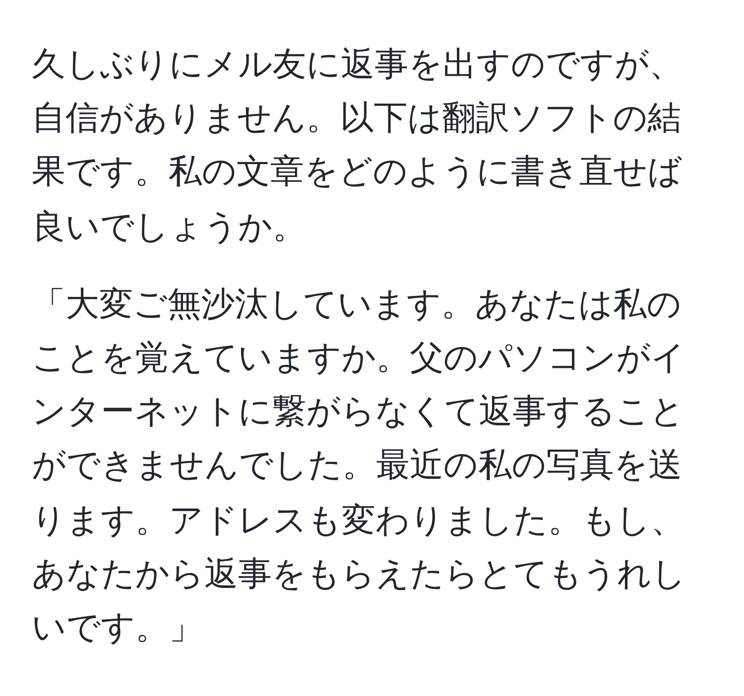 久しぶりにメル友に返事を出すのですが、自信がありません。以下は翻訳ソフトの結果です。私の文章をどのように書き直せば良いでしょうか。

「大変ご無沙汰しています。あなたは私のことを覚えていますか。父のパソコンがインターネットに繋がらなくて返事することができませんでした。最近の私の写真を送ります。アドレスも変わりました。もし、あなたから返事をもらえたらとてもうれしいです。」