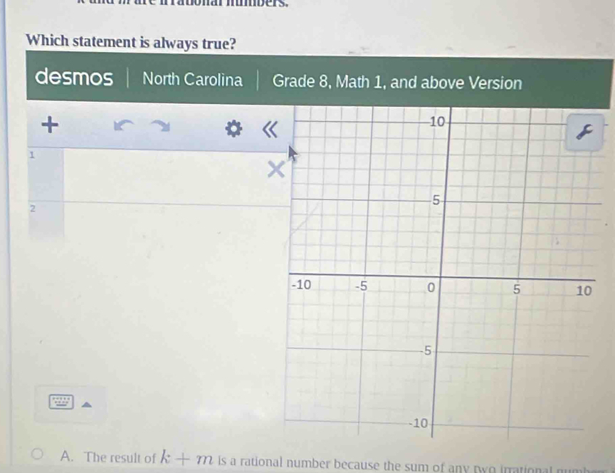 Which statement is always true?
desmos North Carolina Grade 8, Math 1, and above Version
+
1
2
A. The result of k+m is a rational number because the sum of any two irrational numh