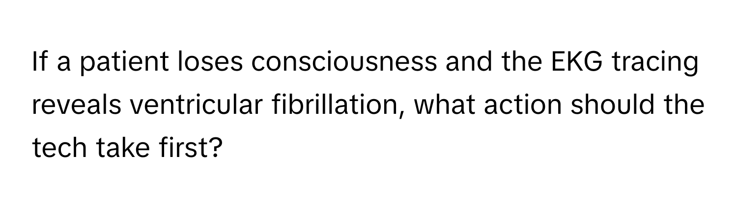 If a patient loses consciousness and the EKG tracing reveals ventricular fibrillation, what action should the tech take first?