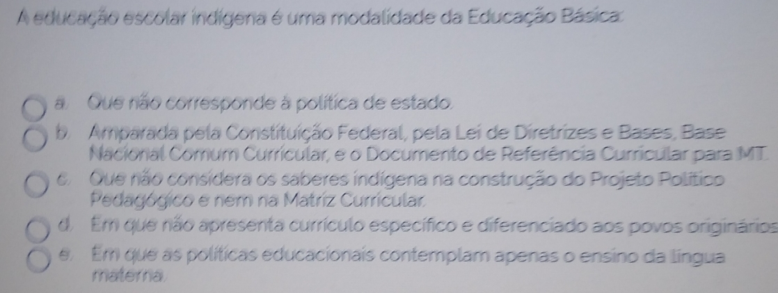 A educação escolar indígena é uma modalidade da Educação Básica
a Que não corresponde à política de estado.
b. Amparada pela Constituição Federal, pela Lei de Diretrizes e Bases, Base
Nacional Comum Currícular, e o Documento de Referência Curricular para MT.
6Que não considera os saberes indígena na construção do Projeto Político
Pedagógico e nem na Matriz Curricular
d. Em que não apresenta currículo específico e diferenciado aos povos originários
e Em que as políticas educacionais contemplam apenas o ensino da língua
materna