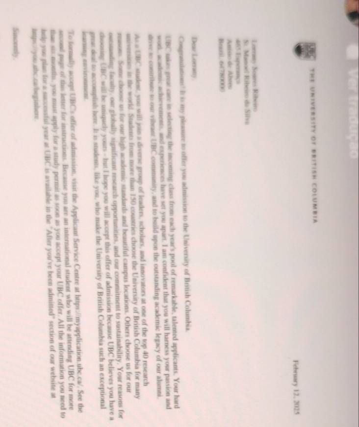 The University of british Columbia 
February 12, 2025 
Lorrasy Soares Ribeiro 
St Manoel Ribeiro da Silva 
465 Esperança 
Anísio de Abreo 
Brual 64780000 
Dear Lorrany 
Congratolations! It is my pleasure to offer you admission to the University of British Columbia. 
UBC takes great care in selecting the incoming class from each year's pool of remarkable, talented applicants. Your hard 
work, academic achievements, and experiences have set you apart. I am confident that you will harness your passion and 
drive to contribute to our vibrant UBC community, and to build upon the outstanding academic legacy of our alumni. 
As a UBC student, you will join a diverse group of leaders, scholars, and innovators at one of the top 40 research 
universisies in the world. Students from more than 150 countries choose the University of British Columbia for many 
reasons. Some choose us for our high academic standards and beautiful campus locations. Others choose us for our 
outstanding faculty, our globally significant research opportunities, and our commitment to sustainability. Your reasons for 
choosing UBC will be uniquely yours - but I hope you will accept this offer of admission because UBC believes you have a 
grea: deal to accomplish here. It is students, like you, who make the University of British Columbia such an exceptional 
learning environment 
To formally accept UBC's offer of admission, visit the Applicant Service Centre at https://myapplication.ubc.ca/. See the 
second page of this letter for instructions. Because you are an international student who will be attending UBC for more 
than sis months, you must apply for a study permit as soon as you accept your UBC offer. All the information you need to 
help you plan for a successful year at UBC is available in the "After you've been admitted" section of our website at 
https://you.ubc.ca/heginhere. 
Sincerely.