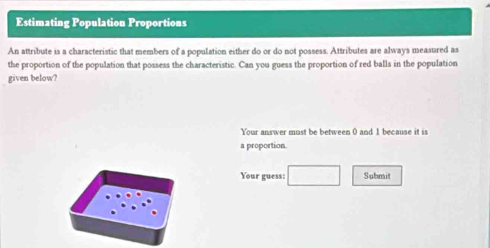 Estimating Population Proportions 
An attribute is a characteristic that members of a population either do or do not possess. Attributes are always measured as 
the proportion of the population that possess the characteristic. Can you guess the proportion of red balls in the population 
given below? 
Your answer must be between 0 and 1 because it is 
a proportion. 
Your guess: □ Submit