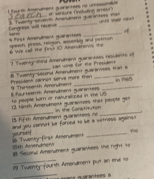 Fourth Amendment guarantees no unreasonable 
or seizure (including arrest) 
_2. Twenty seventh Amendment guarantess that 
Congress will receive _until their next 
term 
_of 
4 First Amendment guarantees 
speech, press, religion, assembly and petition 
6 We call the first 10 Amendments the 
_7 Twenty-third Amendment guarantees residents of 
can vote for the President 
_8 Twenty-second Amendment guarantees that a 
President cannot serve more than 
9 Thirteenth Amendment _in 1965 
Il Fourteenth Amendment guarantees 
to people born or naturalized in the US 
12 Ninth Amendment guarantees that people get 
in the Constitution 
_13 Fifth Amendment guarantees no _. 
and you cannot be forced to be a witness against 
yourself 
_ 
the 
16 Twenty-first Amendment 
18th Amendment
18 Second Amendment guarantees the right to 
_19 Twenty-fourth Amendment put an end to 
_ 
ment quarantees a