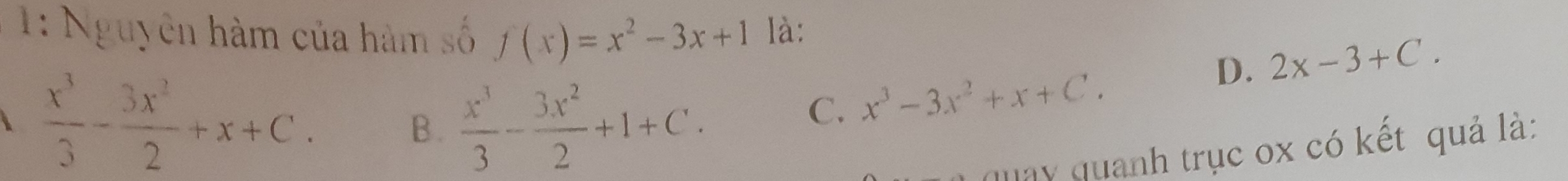 1: Nguyên hàm của hàm số f(x)=x^2-3x+1 là:
D. 2x-3+C.
 x^3/3 - 3x^2/2 +x+C.
B.  x^3/3 - 3x^2/2 +1+C.
C. x^3-3x^2+x+C. 
quay quanh trục ox có kết quả là: