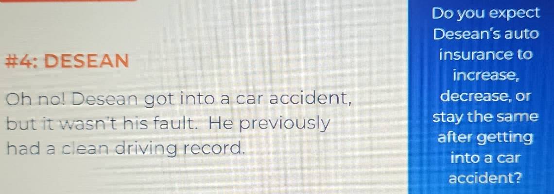 Do you expect 
Desean's auto 
#4: DESEAN insurance to 
increase, 
Oh no! Desean got into a car accident, decrease, or 
but it wasn't his fault. He previously stay the same 
after getting 
had a clean driving record. 
into a car 
accident?