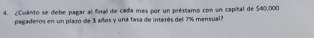 ¿Cuánto se debe pagar al final de cada mes por un préstamo con un capital de $40,000
pagaderos en un plazo de 3 años y una tasa de interés del 7% mensual?