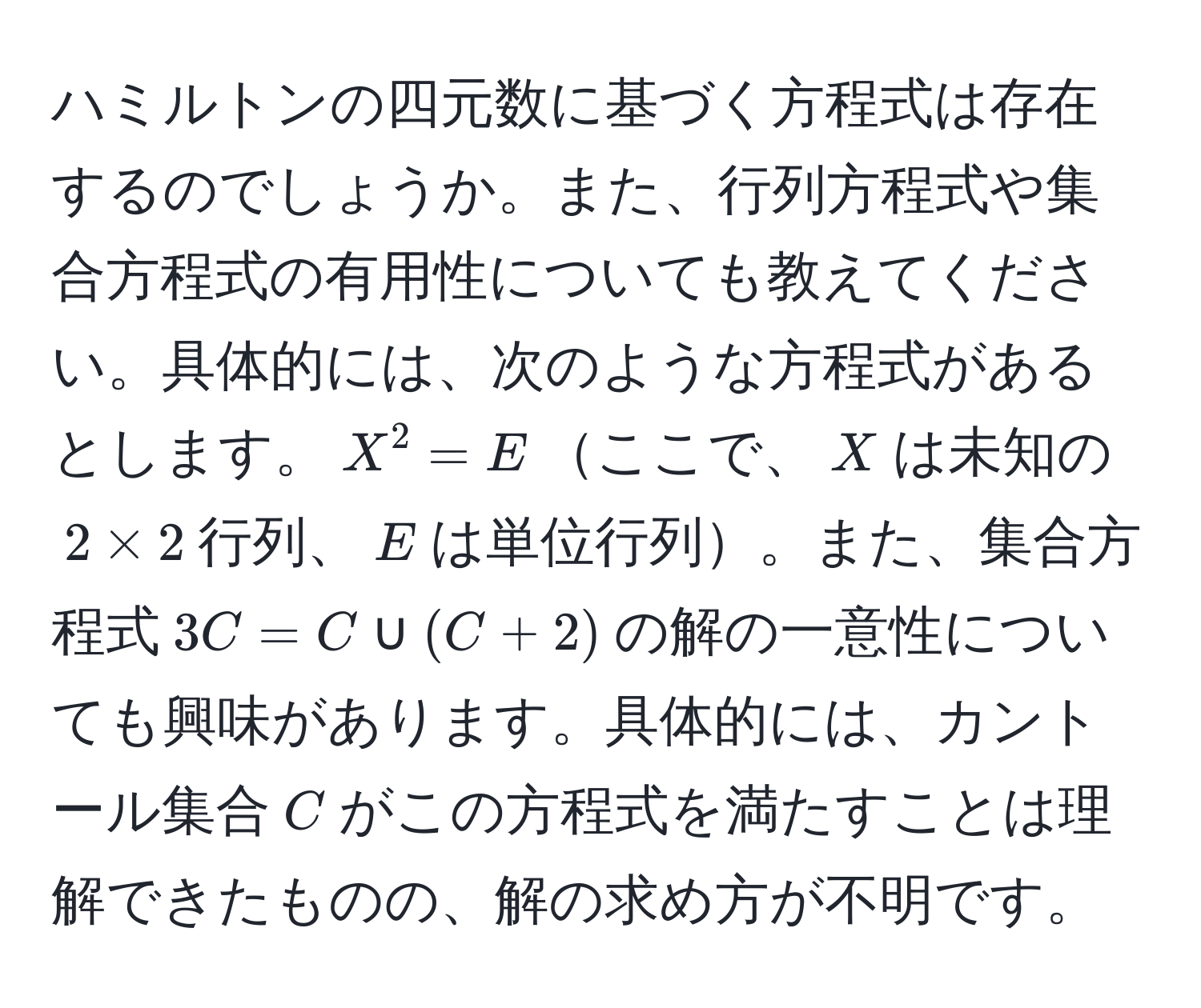 ハミルトンの四元数に基づく方程式は存在するのでしょうか。また、行列方程式や集合方程式の有用性についても教えてください。具体的には、次のような方程式があるとします。$X^2 = E$ここで、$X$は未知の$2 * 2$行列、$E$は単位行列。また、集合方程式$3C = C ∪ (C + 2)$の解の一意性についても興味があります。具体的には、カントール集合$C$がこの方程式を満たすことは理解できたものの、解の求め方が不明です。