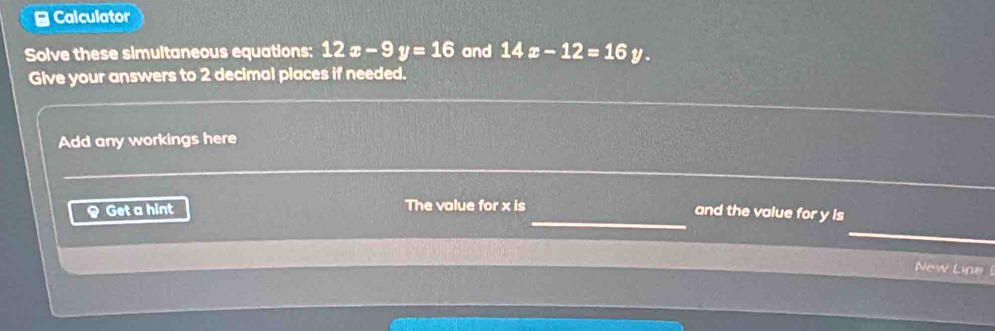 ≌ Calculator
Solve these simultaneous equations: 12x-9y=16 and 14x-12=16y. 
Give your answers to 2 decimal places if needed.
Add any workings here
_
< Get a hint The value for  x is
and the value for y is
New Line