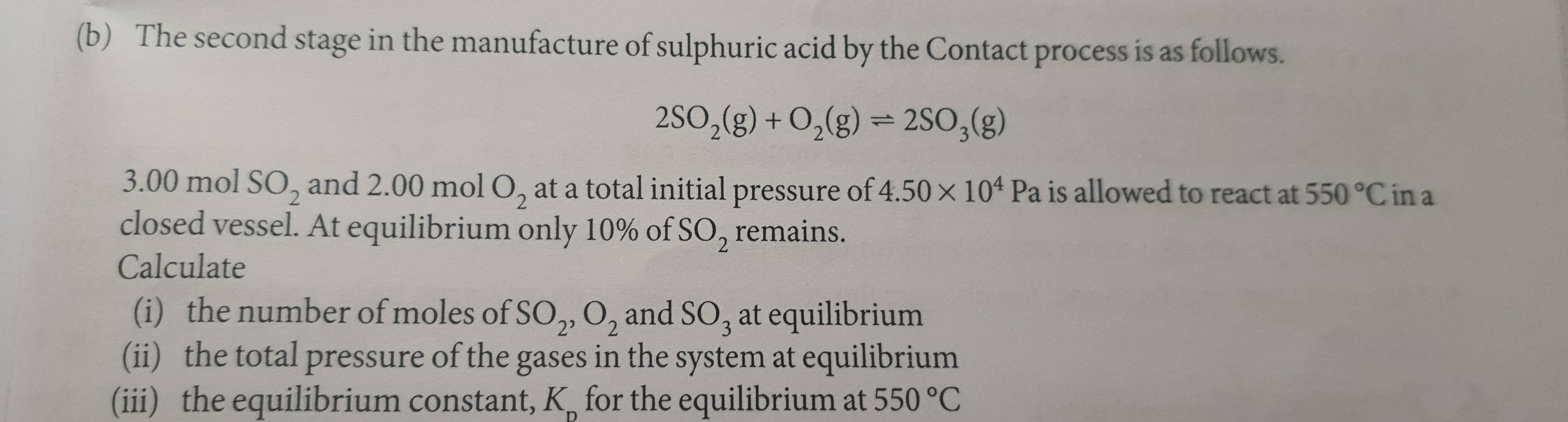 The second stage in the manufacture of sulphuric acid by the Contact process is as follows.
2SO_2(g)+O_2(g)leftharpoons 2SO_3(g)
3.00 mol SO_2 and 2.00 mol O_2 at a total initial pressure of 4.50* 10^4Pa is allowed to react at 550°C in a 
closed vessel. At equilibrium only 10% of SO_2 remains. 
Calculate 
(i) the number of moles of SO_2, O_2 and SO_3 at equilibrium 
(ii) the total pressure of the gases in the system at equilibrium 
(iii) the equilibrium constant, K_p for the equilibrium at 550°C