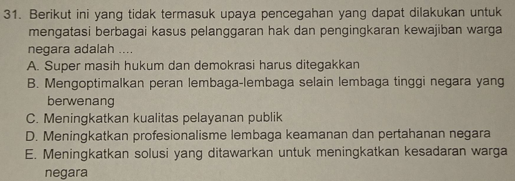 Berikut ini yang tidak termasuk upaya pencegahan yang dapat dilakukan untuk
mengatasi berbagai kasus pelanggaran hak dan pengingkaran kewajiban warga
negara adalah ....
A. Super masih hukum dan demokrasi harus ditegakkan
B. Mengoptimalkan peran lembaga-lembaga selain lembaga tinggi negara yang
berwenang
C. Meningkatkan kualitas pelayanan publik
D. Meningkatkan profesionalisme lembaga keamanan dan pertahanan negara
E. Meningkatkan solusi yang ditawarkan untuk meningkatkan kesadaran warga
negara