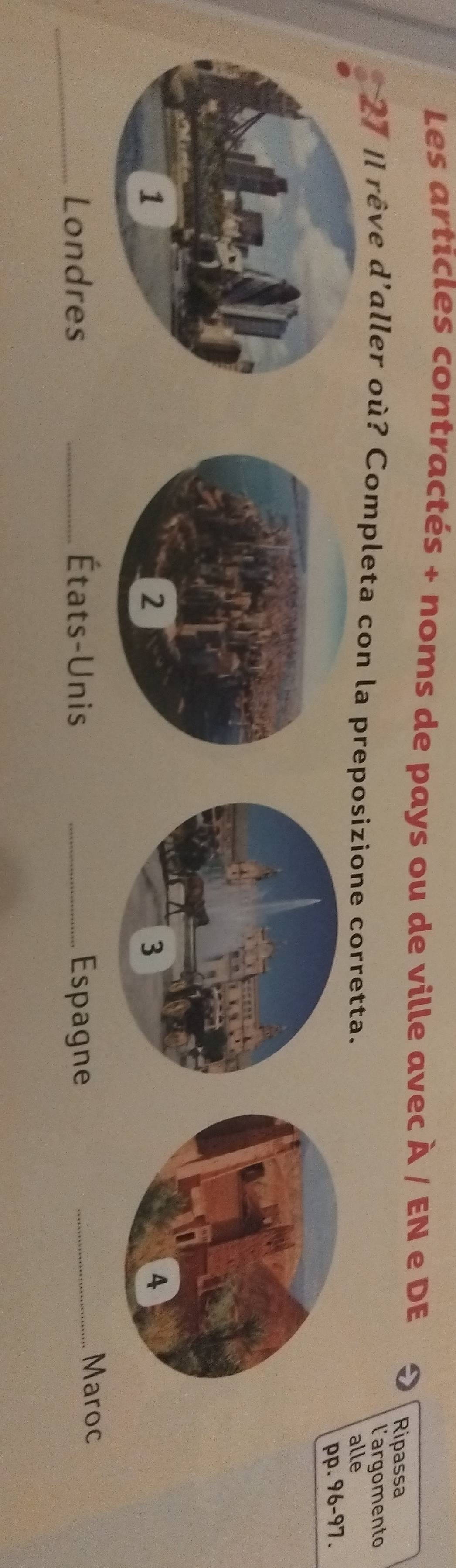 Les articles contractés + noms de pays ou de ville avec À / EN e DE 
Ripassa 
l'argomento 
27 |l rêve d'aller où? Completa con la preposizione corretta. 
alle 
pp. 96 - 97. 
_Londres _États-Unis _Espagne_ 
Maroc