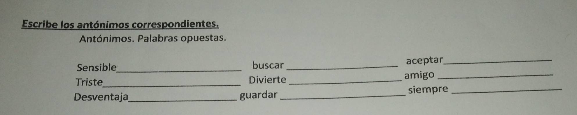 Escribe los antónimos correspondientes. 
Antónimos. Palabras opuestas. 
Sensible_ buscar _aceptar_ 
Triste_ Divierte _amigo_ 
Desventaja_ guardar _siempre_