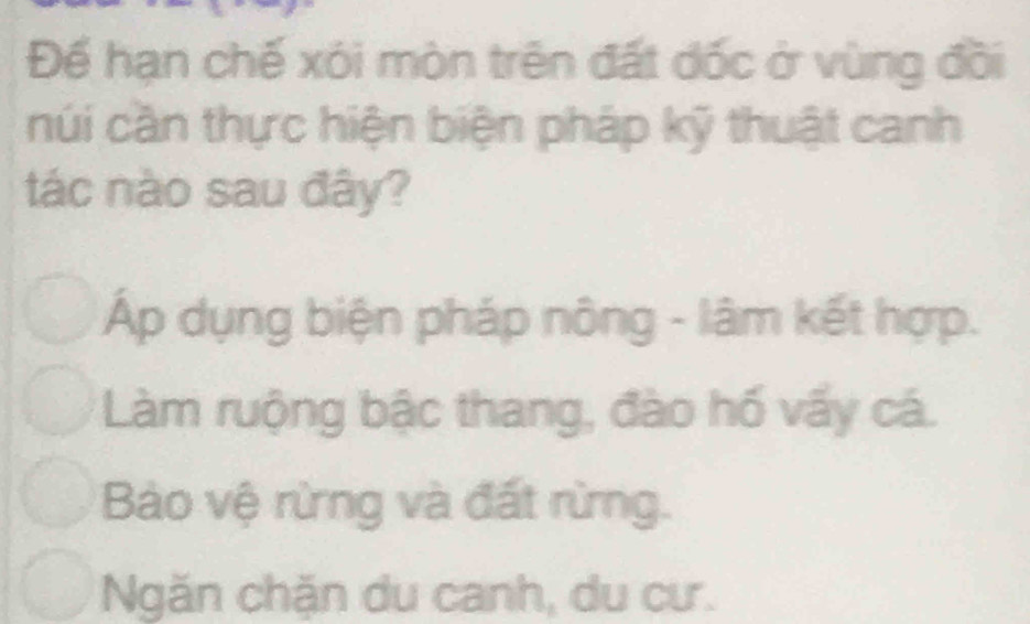 Đế hạn chế xói mòn trên đất dốc ở vùng đồi
núi cần thực hiện biện pháp kỹ thuật canh
tác nào sau đây?
Áp dụng biện pháp nông - lâm kết hợp.
Làm ruộng bậc thang, đào hố vấy cá.
Bào vệ rừng và đất rừng.
Ngăn chặn du canh, du cư.