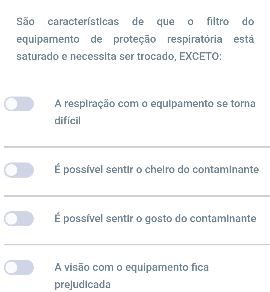 São características de que o filtro do
equipamento de proteção respiratória está
saturado e necessita ser trocado, EXCETO:
A respiração com o equipamento se torna
difícil
É possível sentir o cheiro do contaminante
É possível sentir o gosto do contaminante
A visão com o equipamento fica
prejudicada