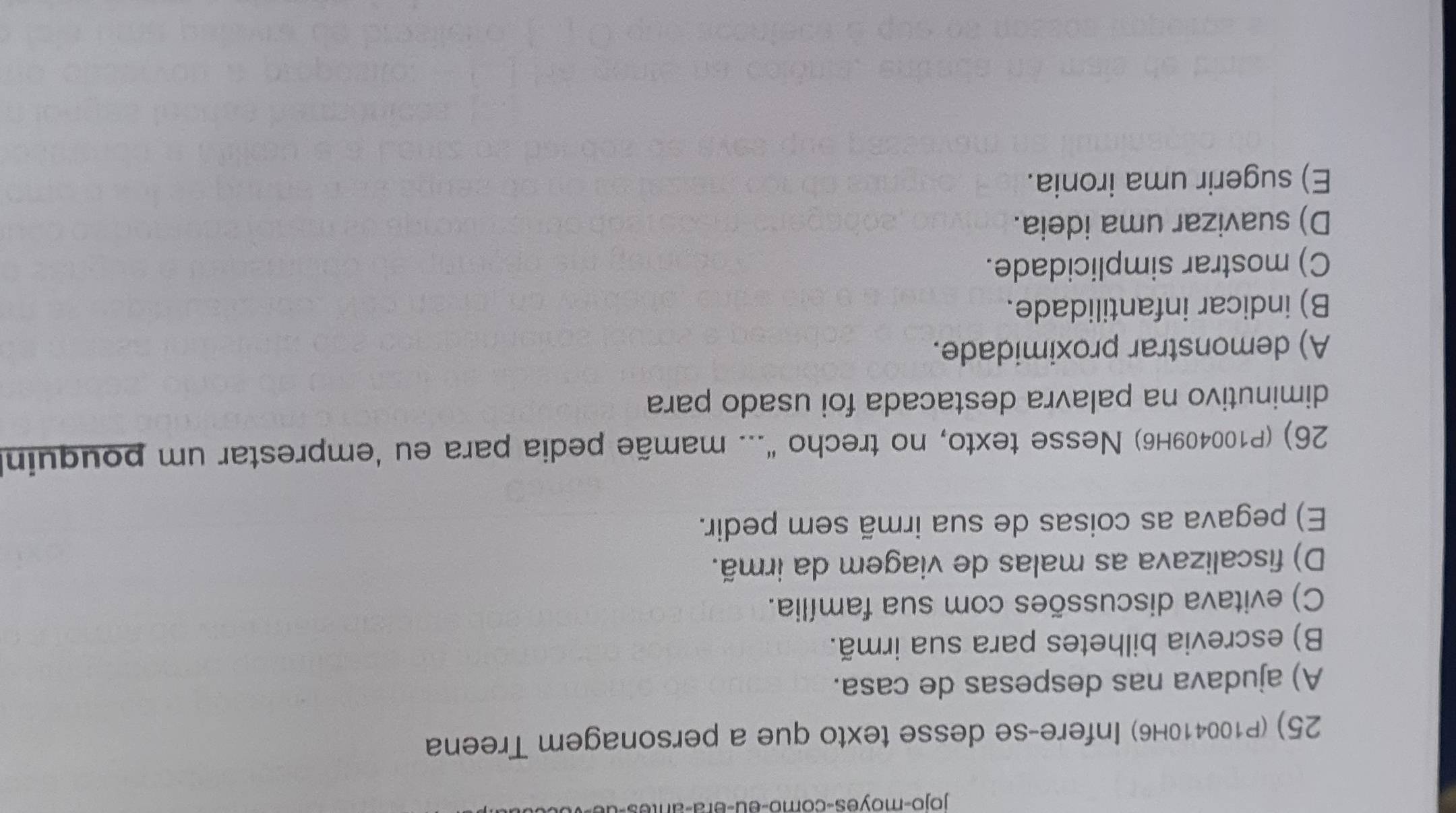 jojo-moyes-como-eu-era-an
25) (P100410H6) Infere-se desse texto que a personagem Treena
A) ajudava nas despesas de casa.
B) escrevia bilhetes para sua irmã.
C) evitava discussões com sua família.
D) fiscalizava as malas de viagem da irmã.
E) pegava as coisas de sua irmã sem pedir.
26) (P100409H6) Nesse texto, no trecho “... mamãe pedia para eu ‘emprestar um pouquin
diminutivo na palavra destacada foi usado para
A) demonstrar proximidade.
B) indicar infantilidade.
C) mostrar simplicidade.
D) suavizar uma ideia.
E) sugerir uma ironia.